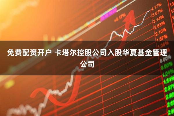 免费配资开户 卡塔尔控股公司入股华夏基金管理公司