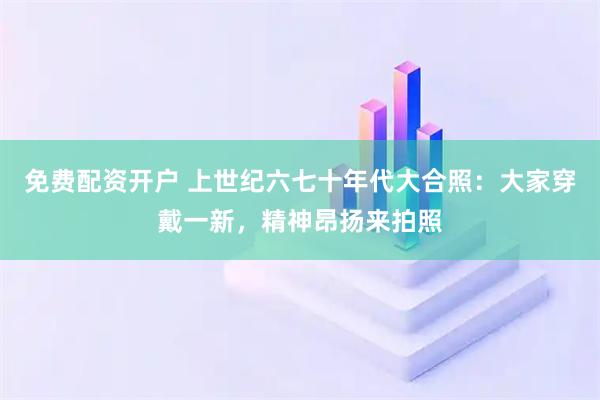免费配资开户 上世纪六七十年代大合照：大家穿戴一新，精神昂扬来拍照