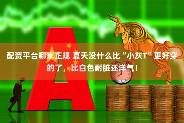 配资平台哪家正规 夏天没什么比“小灰T”更好穿的了，比白色耐脏还洋气！