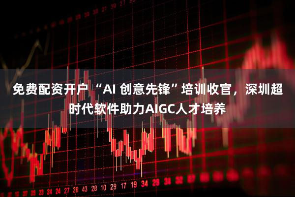 免费配资开户 “AI 创意先锋”培训收官，深圳超时代软件助力AIGC人才培养