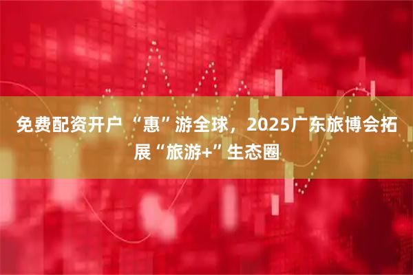 免费配资开户 “惠”游全球，2025广东旅博会拓展“旅游+”生态圈