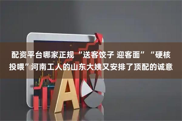 配资平台哪家正规 “送客饺子 迎客面” “硬核投喂”河南工人的山东大姨又安排了顶配的诚意