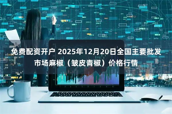 免费配资开户 2025年12月20日全国主要批发市场麻椒（皱皮青椒）价格行情