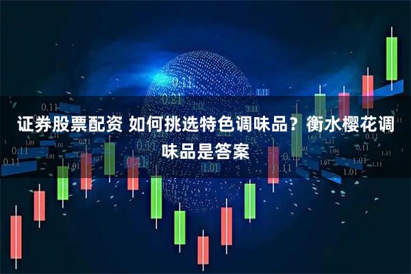 证券股票配资 如何挑选特色调味品？衡水樱花调味品是答案