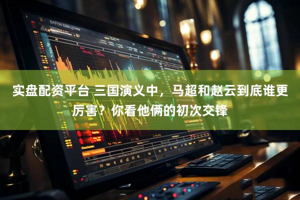 实盘配资平台 三国演义中，马超和赵云到底谁更厉害？你看他俩的初次交锋
