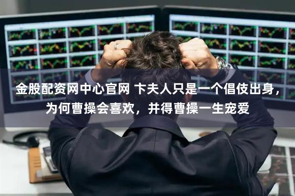 金股配资网中心官网 卞夫人只是一个倡伎出身，为何曹操会喜欢，并得曹操一生宠爱
