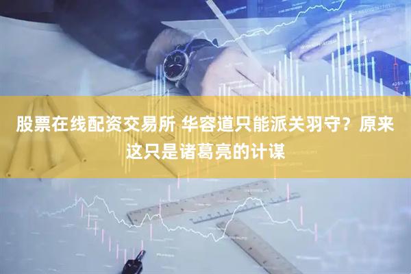 股票在线配资交易所 华容道只能派关羽守？原来这只是诸葛亮的计谋