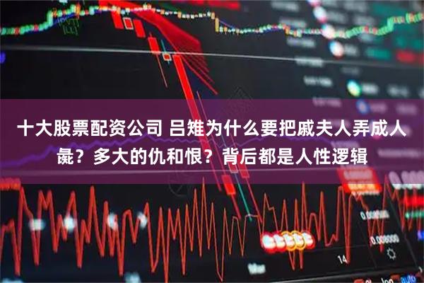 十大股票配资公司 吕雉为什么要把戚夫人弄成人彘？多大的仇和恨？背后都是人性逻辑